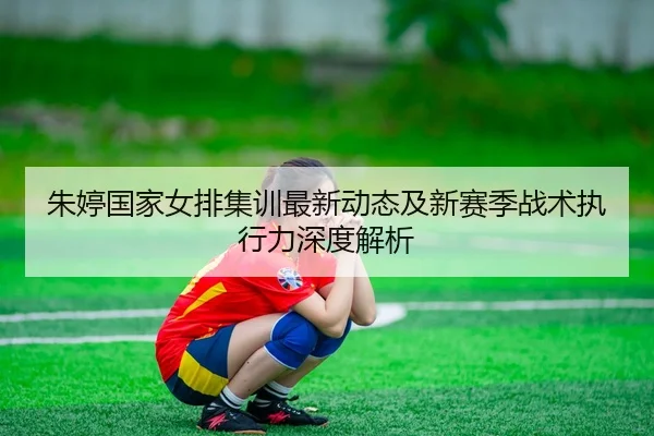 朱婷国家女排集训最新动态及新赛季战术执行力深度解析